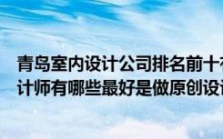 青岛室内设计公司排名前十有哪些（青岛比较知名的室内设计师有哪些最好是做原创设计的）