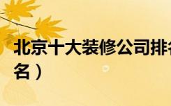 北京十大装修公司排名（北京十大装修公司排名）