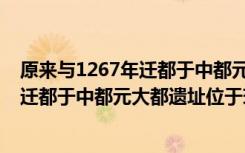 原来与1267年迁都于中都元大都遗址位于现在的（1267年迁都于中都元大都遗址位于现在的）