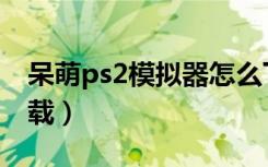 呆萌ps2模拟器怎么下载（索尼ps2模拟器下载）