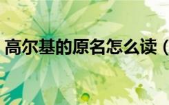 高尔基的原名怎么读（高尔基的原名叫什么）