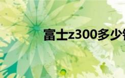 富士z300多少钱（富士z300）