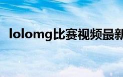 lolomg比赛视频最新（lolomg比赛视频）