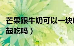 芒果跟牛奶可以一块吃吗（芒果跟牛奶可以一起吃吗）