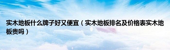 安心木地板排名及价格表|实木地板什么牌子好又便宜（实木地板排名及价格表实木地板贵吗）