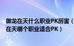 御龙在天什么职业PK厉害（御龙在天转哪个职业PK好 御龙在天哪个职业适合PK）