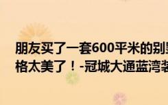 朋友买了一套600平米的别墅，全包才180万。这种现代风格太美了！-冠城大通蓝湾装饰