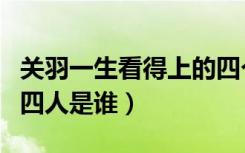 关羽一生看得上的四个人（关羽一生最佩服的四人是谁）