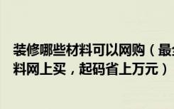 装修哪些材料可以网购（最全的装修网购攻略，这些装修材料网上买，起码省上万元）
