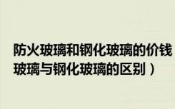 防火玻璃和钢化玻璃的价钱（防火玻璃与钢化玻璃价格防火玻璃与钢化玻璃的区别）