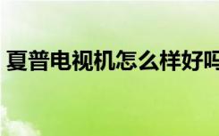 夏普电视机怎么样好吗（夏普电视机怎么样）