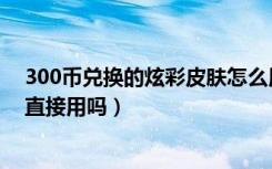 300币兑换的炫彩皮肤怎么用（300币兑换的炫彩皮肤可以直接用吗）
