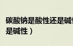 碳酸钠是酸性还是碱性溶液（碳酸钠是酸性还是碱性）