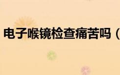 电子喉镜检查痛苦吗（电子喉镜检查痛苦吗）