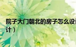 院子大门朝北的房子怎么设计（大门朝北的院子房屋如何设计）