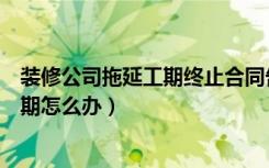 装修公司拖延工期终止合同告知书怎么写（装修公司拖延工期怎么办）