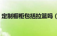 定制橱柜包括拉篮吗（定制橱柜包括台面吗）