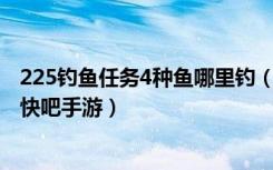 225钓鱼任务4种鱼哪里钓（225钓鱼任务的4种鱼在哪里钓 快吧手游）