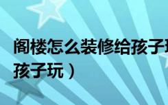 阁楼怎么装修给孩子玩玩具（阁楼怎么装修给孩子玩）