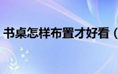 书桌怎样布置才好看（书桌怎样布置才好看）