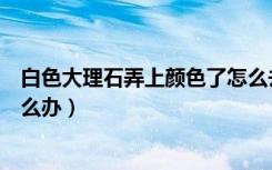 白色大理石弄上颜色了怎么去除（大理石浸入颜色擦不掉怎么办）