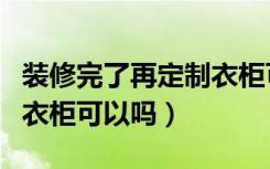 装修完了再定制衣柜可以吗（装修完了再定制衣柜可以吗）