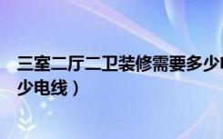 三室二厅二卫装修需要多少电线（三室二厅二卫装修需要多少电线）