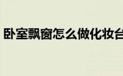 卧室飘窗怎么做化妆台（卧室飘窗怎么装修）
