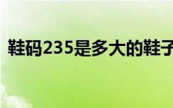 鞋码235是多大的鞋子（鞋码235是多大的）