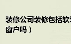 装修公司装修包括软装吗（装修公司装修包括窗户吗）