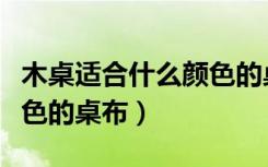 木桌适合什么颜色的桌布（木头桌子配什么颜色的桌布）
