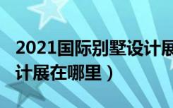 2021国际别墅设计展几号（2021国际别墅设计展在哪里）