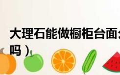 大理石能做橱柜台面么（大理石能做橱柜台面吗）