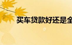 买车贷款好还是全款好（买车贷款）