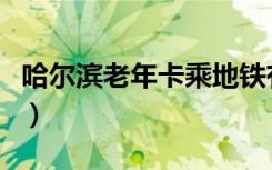 哈尔滨老年卡乘地铁有啥规定（哈尔滨老头乐）