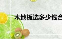 木地板选多少钱合适（木地板选购）