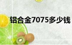 铝合金7075多少钱（铝合金7075价格）