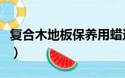 复合木地板保养用蜡还是油（复合木地板保养）