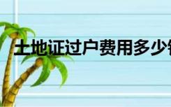 土地证过户费用多少钱（土地证过户费用）