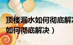 顶楼漏水如何彻底解决找不到漏点（顶楼漏水如何彻底解决）