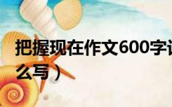 把握现在作文600字记叙文（把握现在作文怎么写）