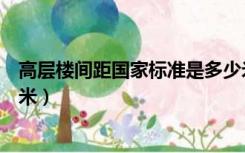 高层楼间距国家标准是多少米（高层楼间距国家标准是多少米）