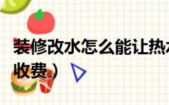 装修改水怎么能让热水快点来（装修改水怎么收费）