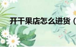 开干果店怎么进货（开干果店怎么装修）