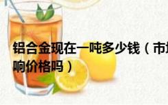 铝合金现在一吨多少钱（市场上铝合金多少钱一吨是型号影响价格吗）