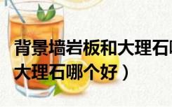 背景墙岩板和大理石哪个好些（背景墙岩板和大理石哪个好）