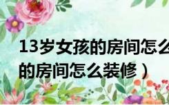 13岁女孩的房间怎么布置才好看（13岁女孩的房间怎么装修）