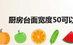 厨房台面宽度50可以吗（厨房台面宽度）