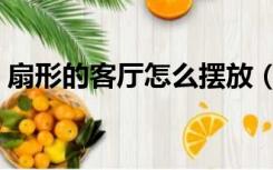 扇形的客厅怎么摆放（扇形的客厅怎么装修）