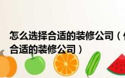 怎么选择合适的装修公司（什么是好的装修公司，如何选择合适的装修公司）